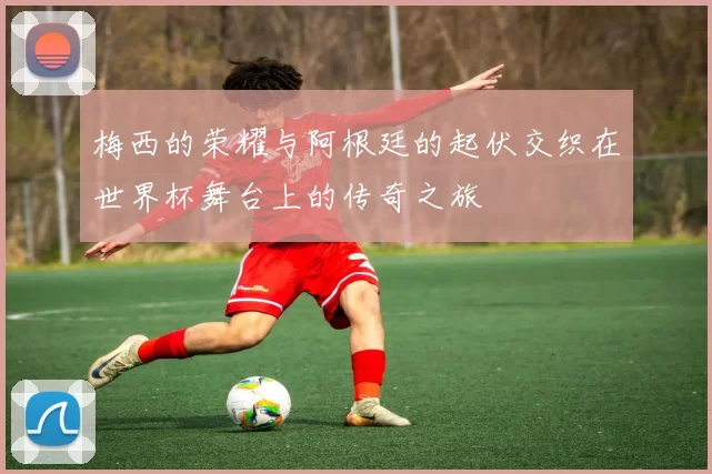 梅西的荣耀与阿根廷的起伏交织在世界杯舞台上的传奇之旅